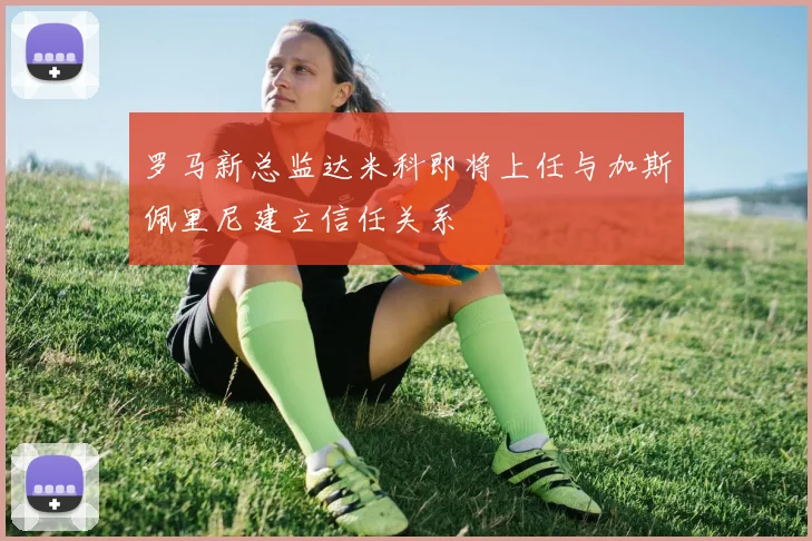 罗马新总监达米科即将上任与加斯佩里尼建立信任关系