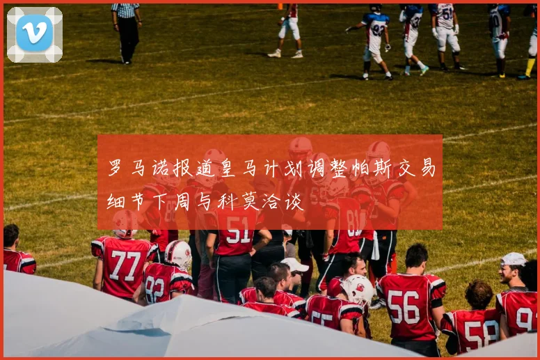 罗马诺报道皇马计划调整帕斯交易细节下周与科莫洽谈