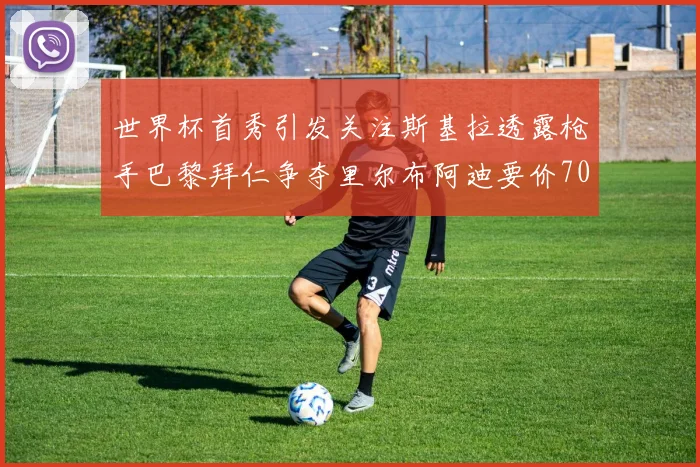 世界杯首秀引发关注斯基拉透露枪手巴黎拜仁争夺里尔布阿迪要价7000万欧