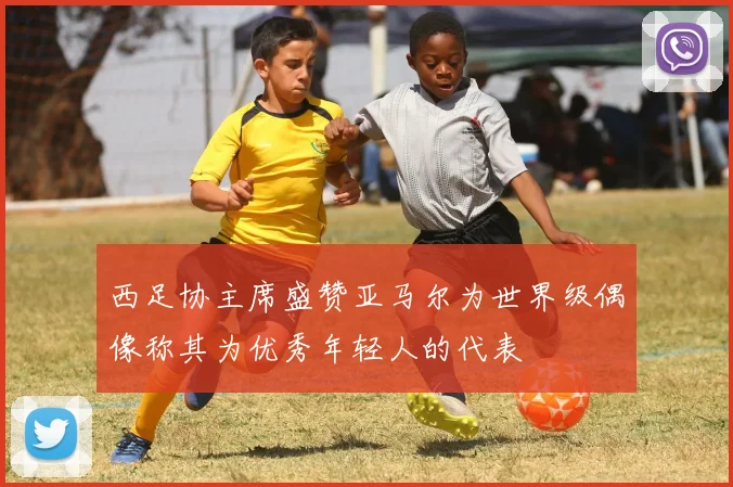 西足协主席盛赞亚马尔为世界级偶像称其为优秀年轻人的代表
