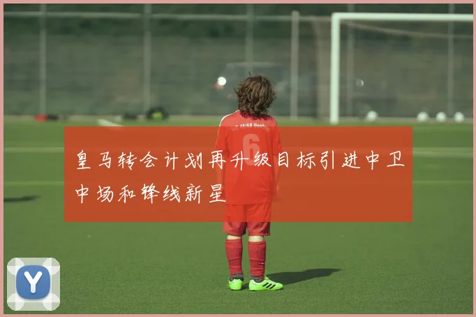 皇马转会计划再升级目标引进中卫中场和锋线新星