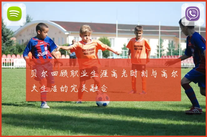 贝尔回顾职业生涯高光时刻与高尔夫生活的完美融合