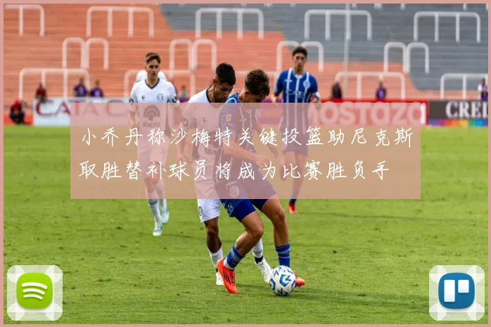 小乔丹称沙梅特关键投篮助尼克斯取胜替补球员将成为比赛胜负手