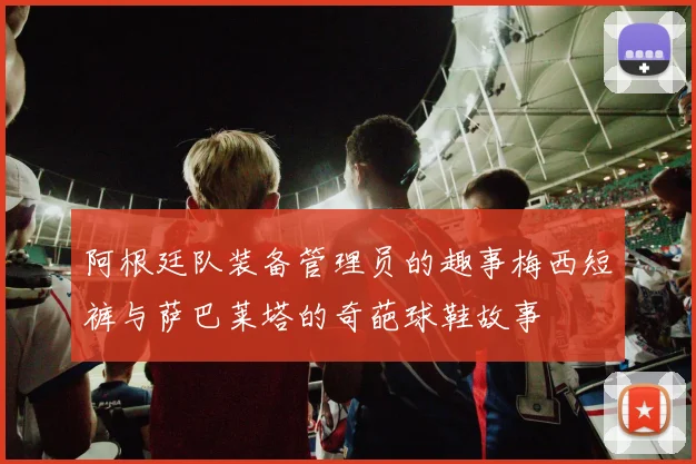 阿根廷队装备管理员的趣事梅西短裤与萨巴莱塔的奇葩球鞋故事