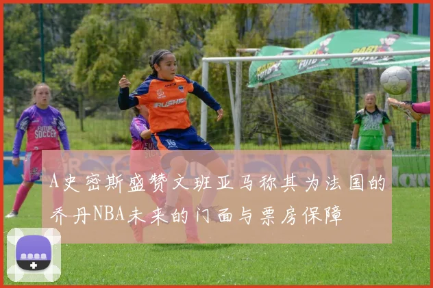 A史密斯盛赞文班亚马称其为法国的乔丹NBA未来的门面与票房保障