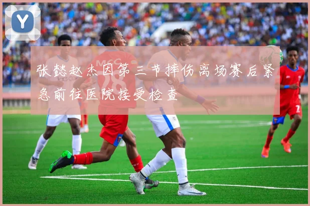 张懿赵杰因第三节摔伤离场赛后紧急前往医院接受检查