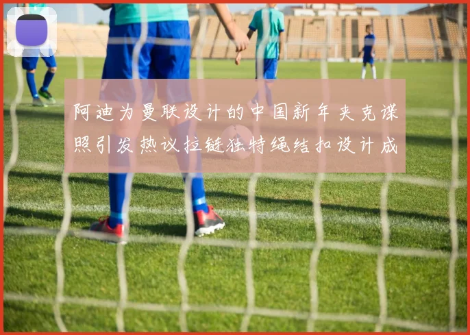 阿迪为曼联设计的中国新年夹克谍照引发热议拉链独特绳结扣设计成亮点