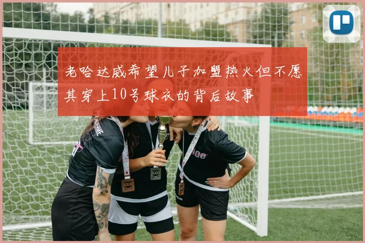 老哈达威希望儿子加盟热火但不愿其穿上10号球衣的背后故事