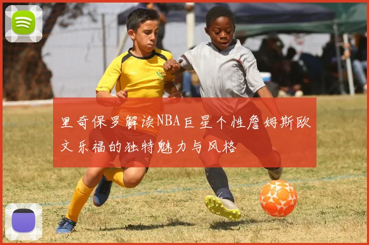 里奇保罗解读NBA巨星个性詹姆斯欧文乐福的独特魅力与风格
