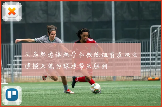 买乌郎感谢韩导和教练组首发机会遗憾未能为球迷带来胜利