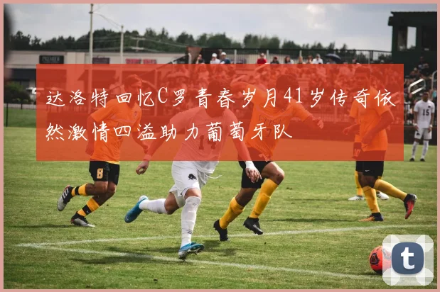 达洛特回忆C罗青春岁月41岁传奇依然激情四溢助力葡萄牙队