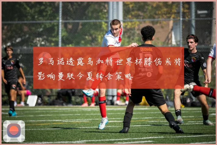 罗马诺透露乌加特世界杯膝伤或将影响曼联今夏转会策略