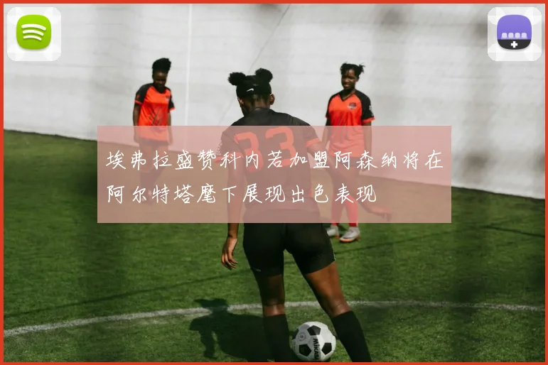 埃弗拉盛赞科内若加盟阿森纳将在阿尔特塔麾下展现出色表现