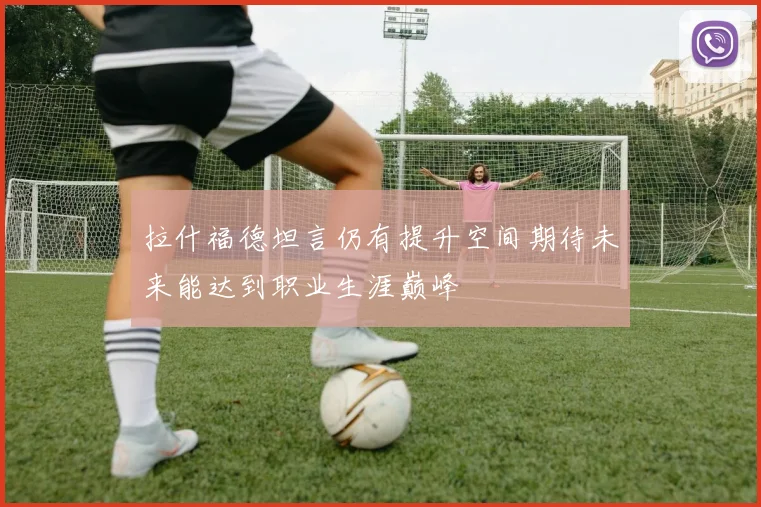 拉什福德坦言仍有提升空间期待未来能达到职业生涯巅峰