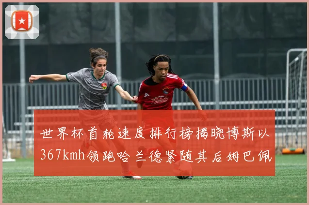 世界杯首轮速度排行榜揭晓博斯以367kmh领跑哈兰德紧随其后姆巴佩位列第九