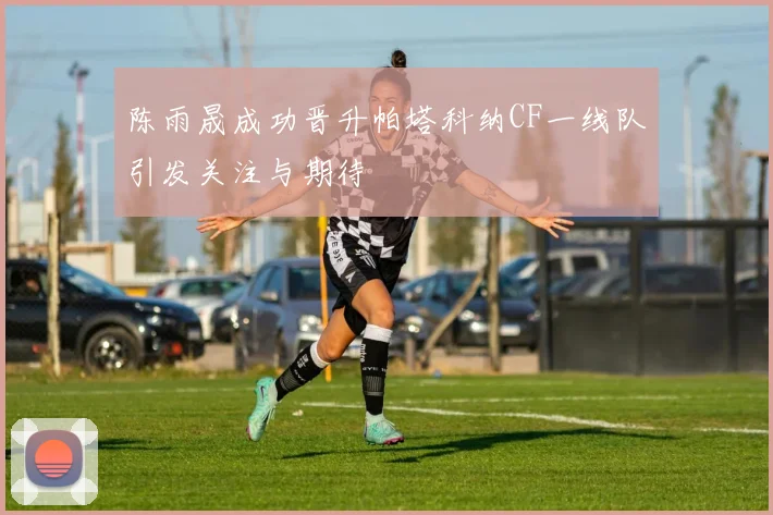 陈雨晟成功晋升帕塔科纳CF一线队引发关注与期待