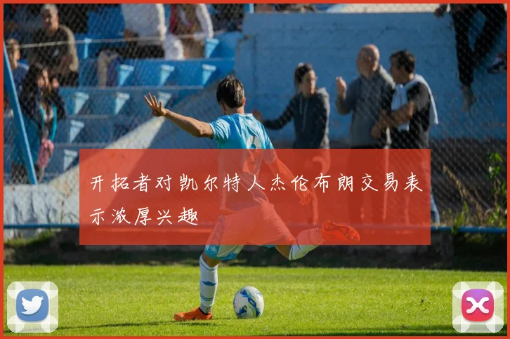 开拓者对凯尔特人杰伦布朗交易表示浓厚兴趣