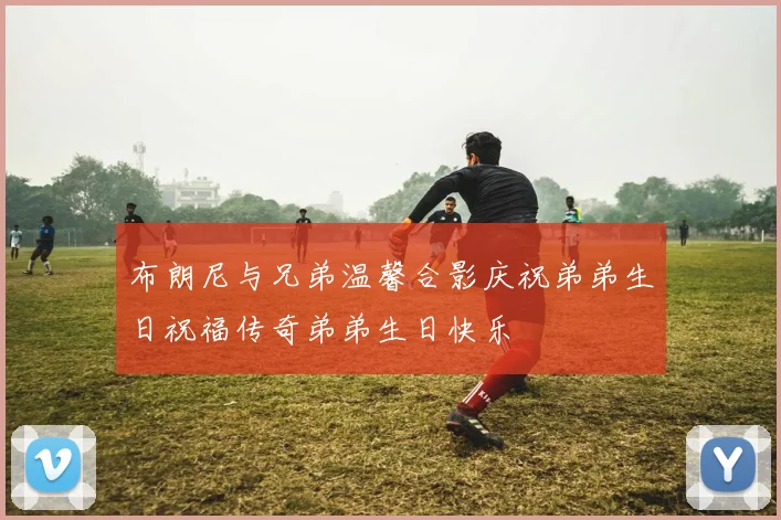 布朗尼与兄弟温馨合影庆祝弟弟生日祝福传奇弟弟生日快乐